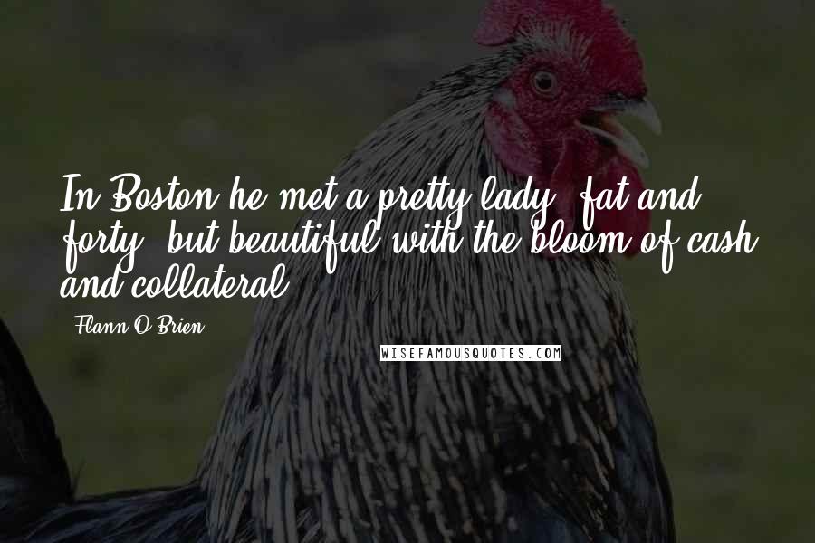 Flann O'Brien Quotes: In Boston he met a pretty lady, fat and forty, but beautiful with the bloom of cash and collateral.