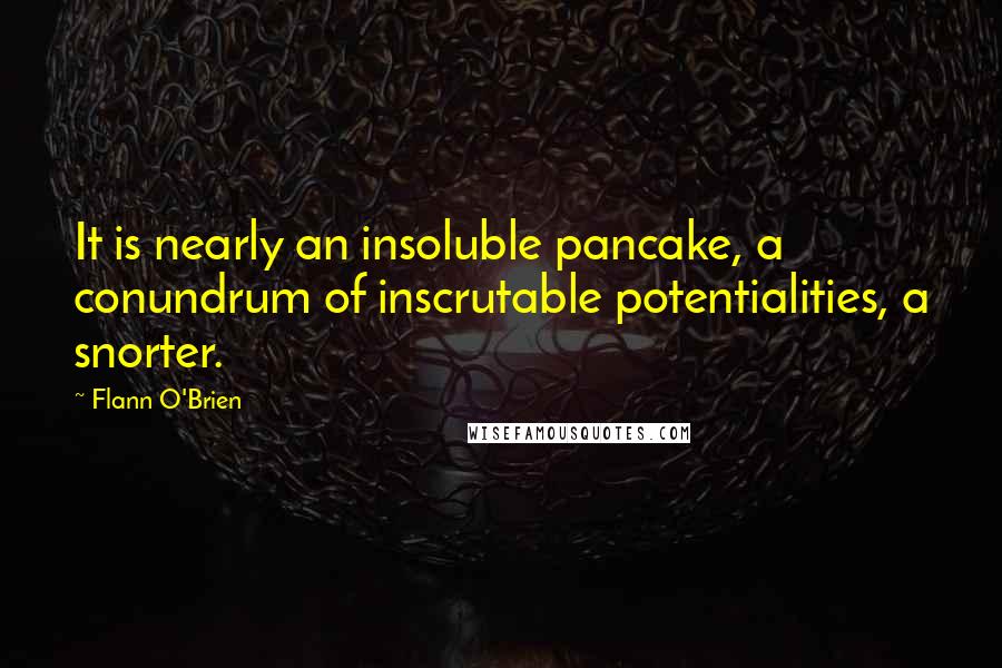 Flann O'Brien Quotes: It is nearly an insoluble pancake, a conundrum of inscrutable potentialities, a snorter.