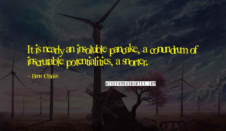 Flann O'Brien Quotes: It is nearly an insoluble pancake, a conundrum of inscrutable potentialities, a snorter.