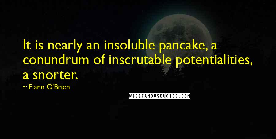 Flann O'Brien Quotes: It is nearly an insoluble pancake, a conundrum of inscrutable potentialities, a snorter.