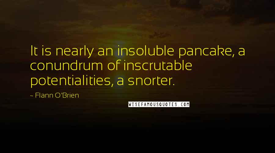 Flann O'Brien Quotes: It is nearly an insoluble pancake, a conundrum of inscrutable potentialities, a snorter.
