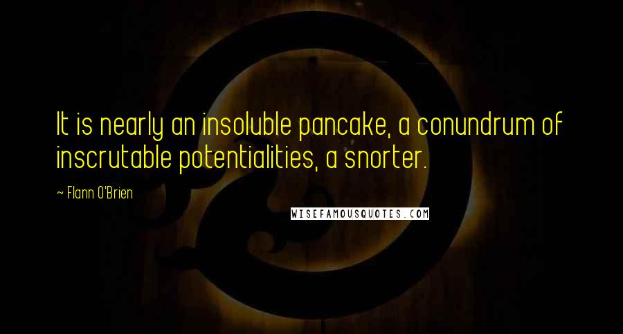 Flann O'Brien Quotes: It is nearly an insoluble pancake, a conundrum of inscrutable potentialities, a snorter.