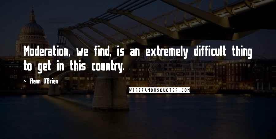 Flann O'Brien Quotes: Moderation, we find, is an extremely difficult thing to get in this country.