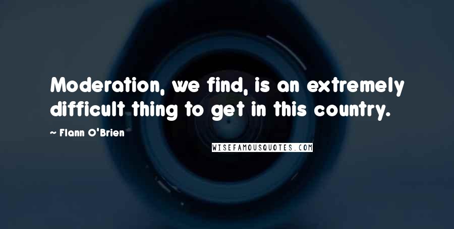 Flann O'Brien Quotes: Moderation, we find, is an extremely difficult thing to get in this country.