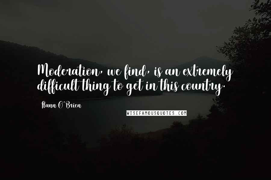 Flann O'Brien Quotes: Moderation, we find, is an extremely difficult thing to get in this country.