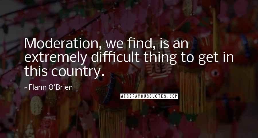 Flann O'Brien Quotes: Moderation, we find, is an extremely difficult thing to get in this country.