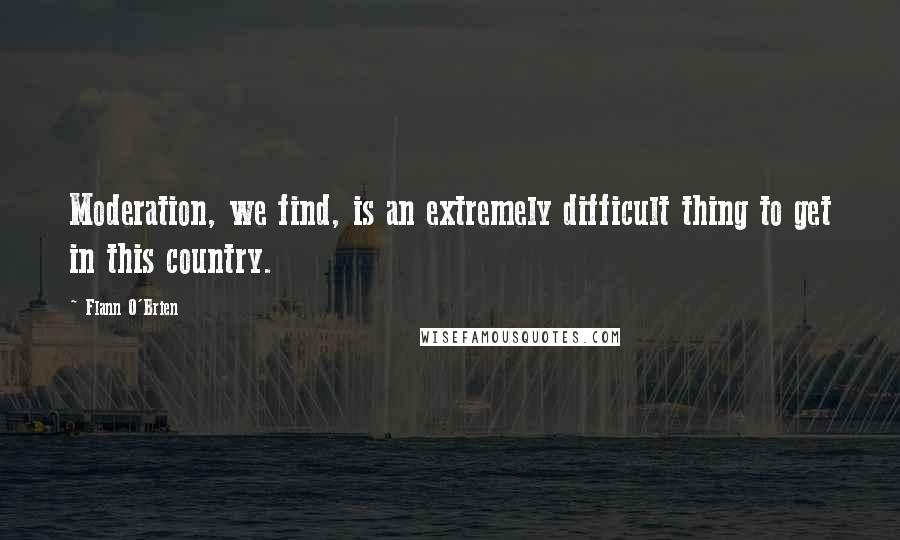 Flann O'Brien Quotes: Moderation, we find, is an extremely difficult thing to get in this country.