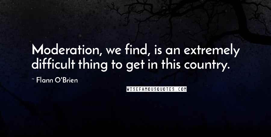 Flann O'Brien Quotes: Moderation, we find, is an extremely difficult thing to get in this country.