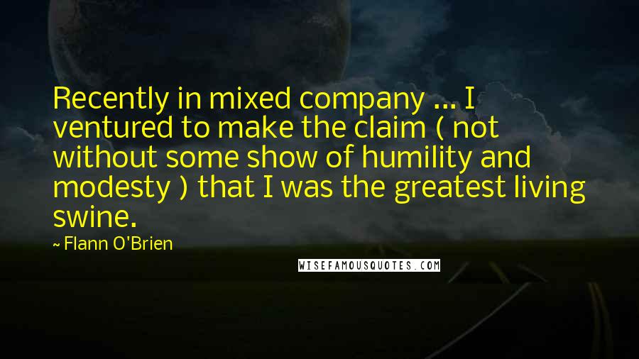 Flann O'Brien Quotes: Recently in mixed company ... I ventured to make the claim ( not without some show of humility and modesty ) that I was the greatest living swine.