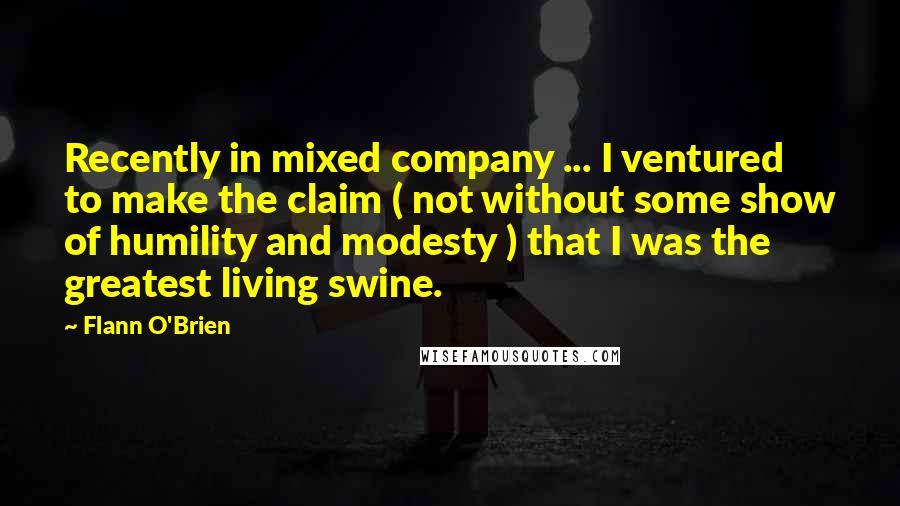 Flann O'Brien Quotes: Recently in mixed company ... I ventured to make the claim ( not without some show of humility and modesty ) that I was the greatest living swine.