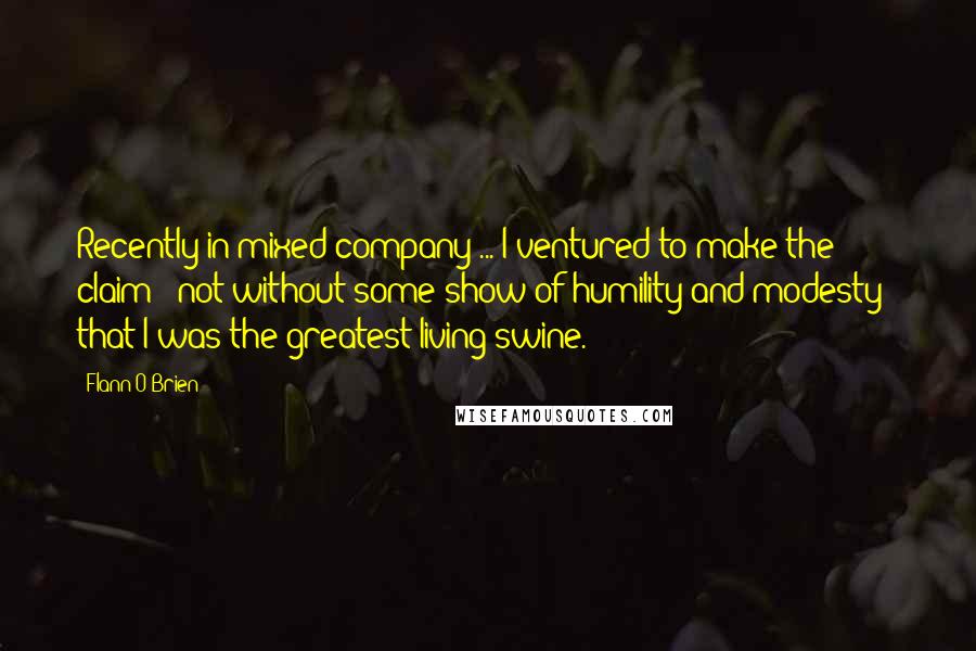 Flann O'Brien Quotes: Recently in mixed company ... I ventured to make the claim ( not without some show of humility and modesty ) that I was the greatest living swine.