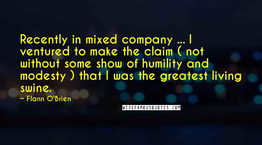 Flann O'Brien Quotes: Recently in mixed company ... I ventured to make the claim ( not without some show of humility and modesty ) that I was the greatest living swine.