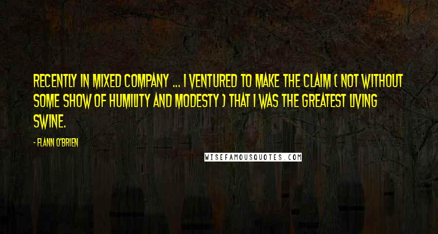 Flann O'Brien Quotes: Recently in mixed company ... I ventured to make the claim ( not without some show of humility and modesty ) that I was the greatest living swine.