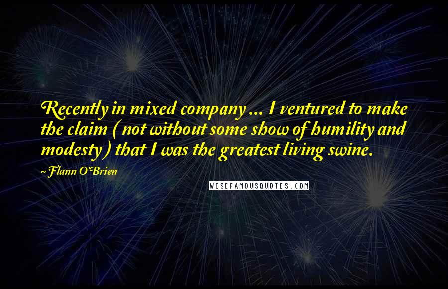 Flann O'Brien Quotes: Recently in mixed company ... I ventured to make the claim ( not without some show of humility and modesty ) that I was the greatest living swine.