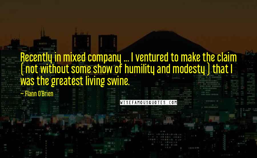 Flann O'Brien Quotes: Recently in mixed company ... I ventured to make the claim ( not without some show of humility and modesty ) that I was the greatest living swine.