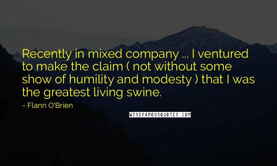 Flann O'Brien Quotes: Recently in mixed company ... I ventured to make the claim ( not without some show of humility and modesty ) that I was the greatest living swine.