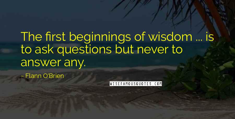 Flann O'Brien Quotes: The first beginnings of wisdom ... is to ask questions but never to answer any.