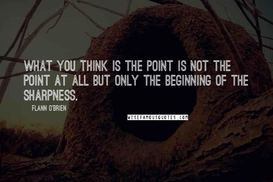 Flann O'Brien Quotes: What you think is the point is not the point at all but only the beginning of the sharpness.