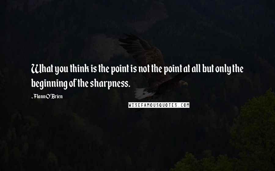 Flann O'Brien Quotes: What you think is the point is not the point at all but only the beginning of the sharpness.