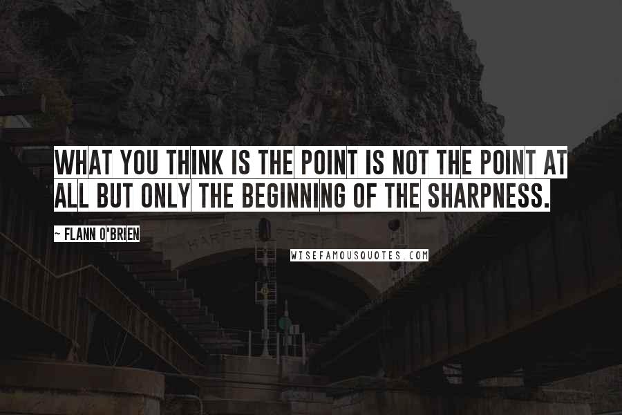 Flann O'Brien Quotes: What you think is the point is not the point at all but only the beginning of the sharpness.