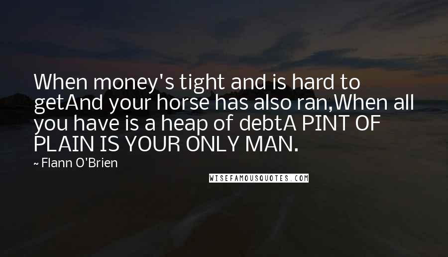 Flann O'Brien Quotes: When money's tight and is hard to getAnd your horse has also ran,When all you have is a heap of debtA PINT OF PLAIN IS YOUR ONLY MAN.