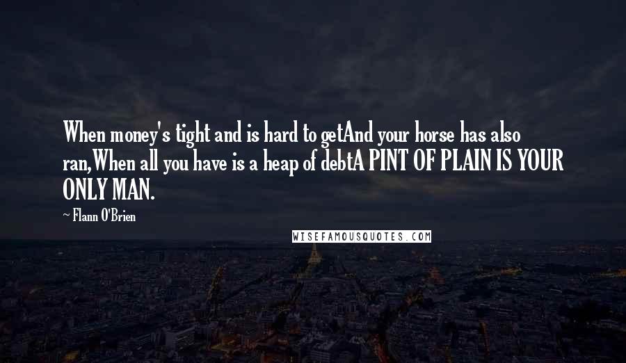 Flann O'Brien Quotes: When money's tight and is hard to getAnd your horse has also ran,When all you have is a heap of debtA PINT OF PLAIN IS YOUR ONLY MAN.