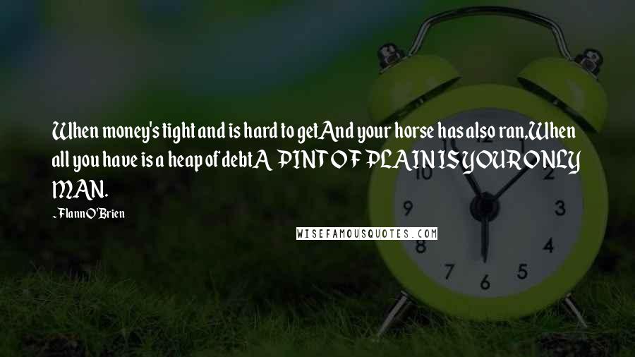 Flann O'Brien Quotes: When money's tight and is hard to getAnd your horse has also ran,When all you have is a heap of debtA PINT OF PLAIN IS YOUR ONLY MAN.