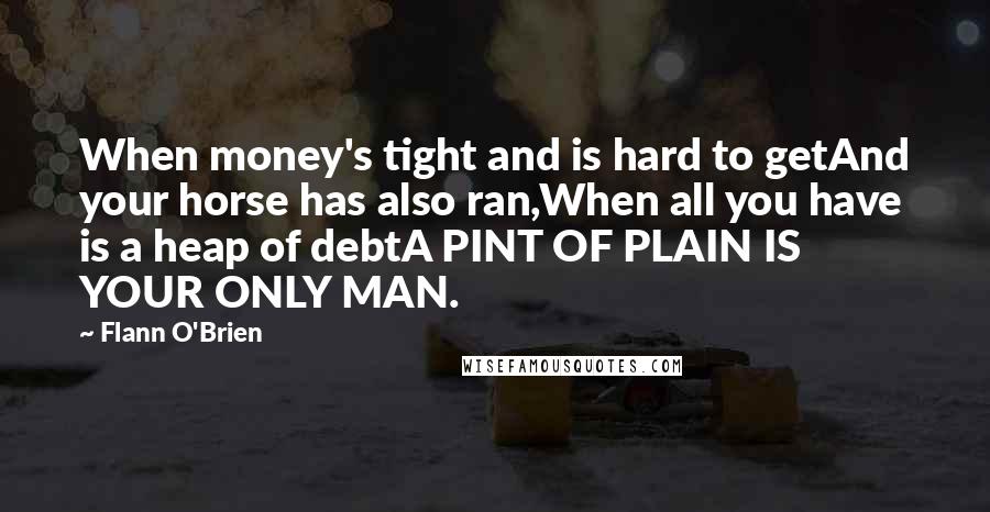 Flann O'Brien Quotes: When money's tight and is hard to getAnd your horse has also ran,When all you have is a heap of debtA PINT OF PLAIN IS YOUR ONLY MAN.