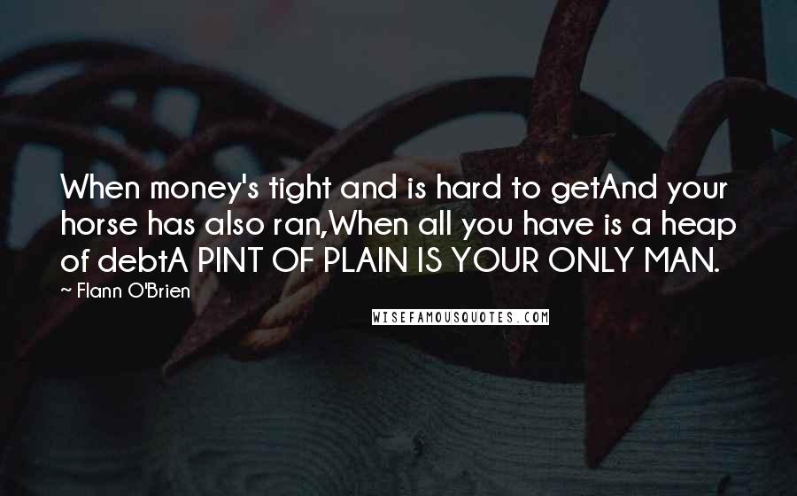 Flann O'Brien Quotes: When money's tight and is hard to getAnd your horse has also ran,When all you have is a heap of debtA PINT OF PLAIN IS YOUR ONLY MAN.