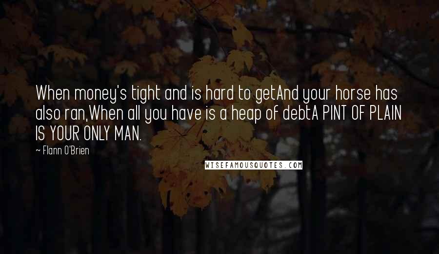 Flann O'Brien Quotes: When money's tight and is hard to getAnd your horse has also ran,When all you have is a heap of debtA PINT OF PLAIN IS YOUR ONLY MAN.