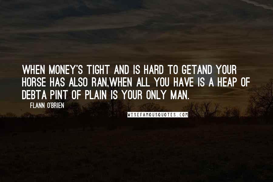 Flann O'Brien Quotes: When money's tight and is hard to getAnd your horse has also ran,When all you have is a heap of debtA PINT OF PLAIN IS YOUR ONLY MAN.