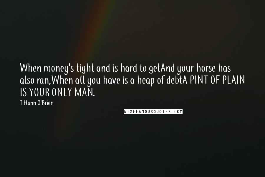 Flann O'Brien Quotes: When money's tight and is hard to getAnd your horse has also ran,When all you have is a heap of debtA PINT OF PLAIN IS YOUR ONLY MAN.