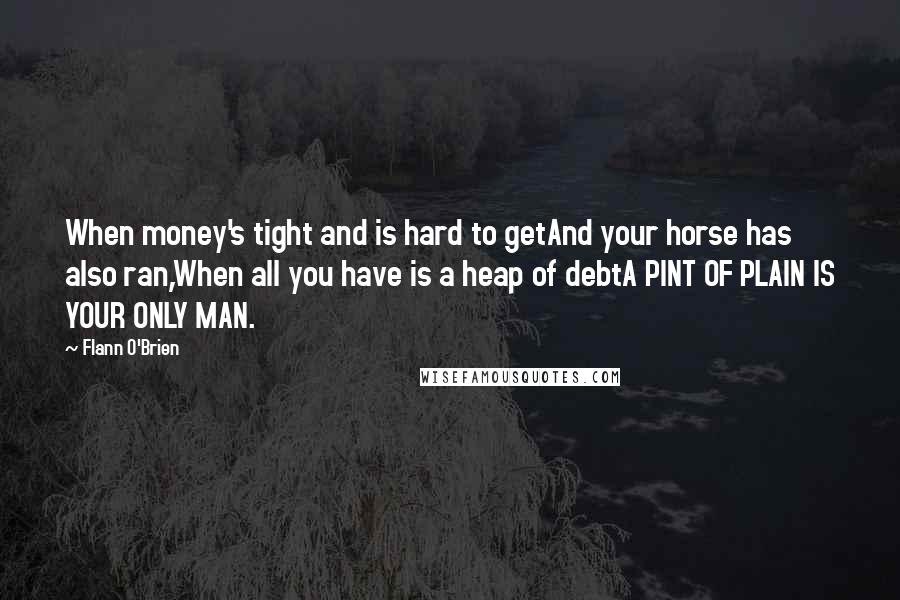 Flann O'Brien Quotes: When money's tight and is hard to getAnd your horse has also ran,When all you have is a heap of debtA PINT OF PLAIN IS YOUR ONLY MAN.