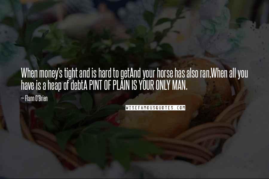 Flann O'Brien Quotes: When money's tight and is hard to getAnd your horse has also ran,When all you have is a heap of debtA PINT OF PLAIN IS YOUR ONLY MAN.