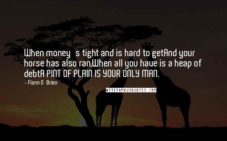 Flann O'Brien Quotes: When money's tight and is hard to getAnd your horse has also ran,When all you have is a heap of debtA PINT OF PLAIN IS YOUR ONLY MAN.