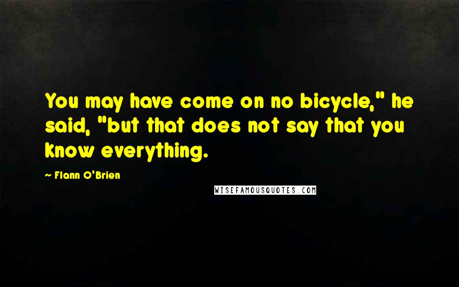 Flann O'Brien Quotes: You may have come on no bicycle," he said, "but that does not say that you know everything.