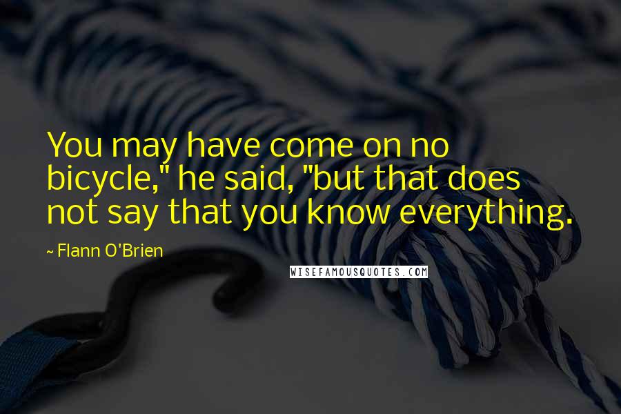 Flann O'Brien Quotes: You may have come on no bicycle," he said, "but that does not say that you know everything.