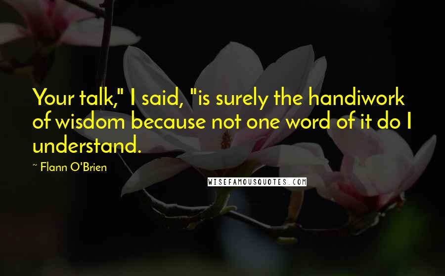 Flann O'Brien Quotes: Your talk," I said, "is surely the handiwork of wisdom because not one word of it do I understand.