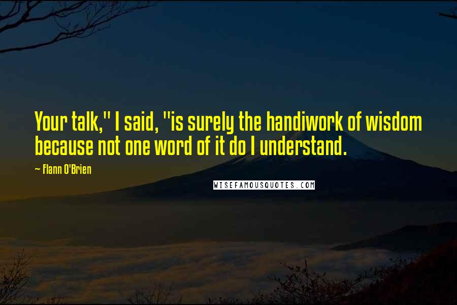 Flann O'Brien Quotes: Your talk," I said, "is surely the handiwork of wisdom because not one word of it do I understand.