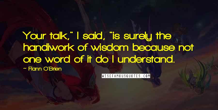 Flann O'Brien Quotes: Your talk," I said, "is surely the handiwork of wisdom because not one word of it do I understand.