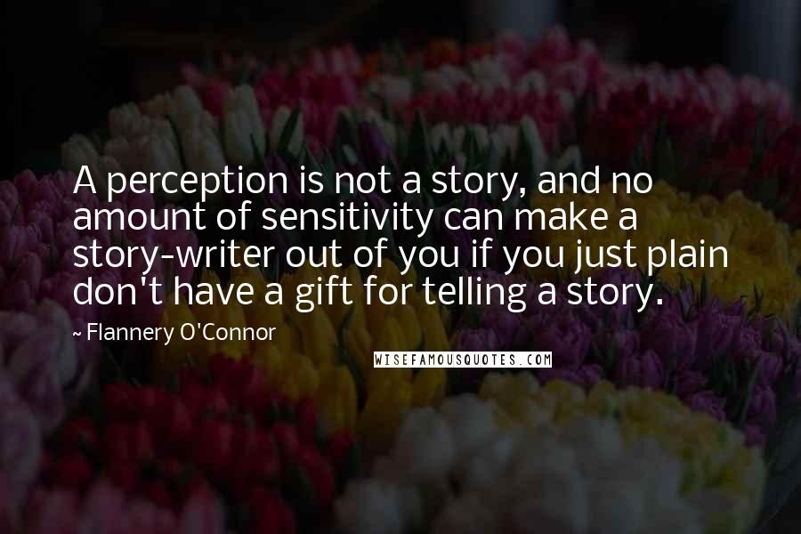 Flannery O'Connor Quotes: A perception is not a story, and no amount of sensitivity can make a story-writer out of you if you just plain don't have a gift for telling a story.