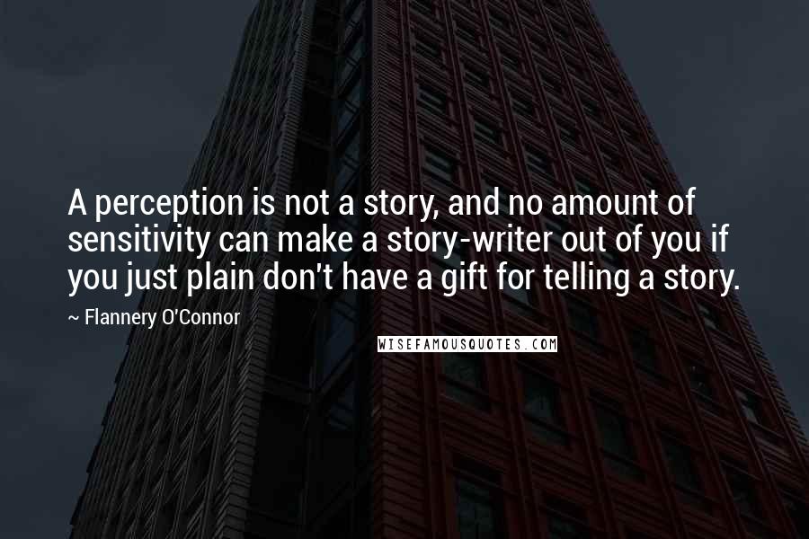 Flannery O'Connor Quotes: A perception is not a story, and no amount of sensitivity can make a story-writer out of you if you just plain don't have a gift for telling a story.