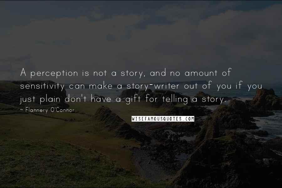 Flannery O'Connor Quotes: A perception is not a story, and no amount of sensitivity can make a story-writer out of you if you just plain don't have a gift for telling a story.