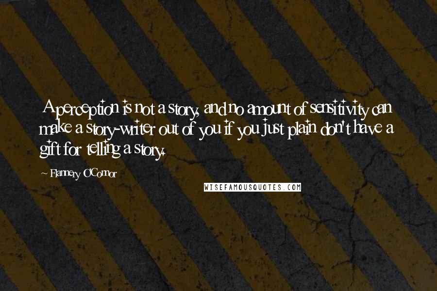 Flannery O'Connor Quotes: A perception is not a story, and no amount of sensitivity can make a story-writer out of you if you just plain don't have a gift for telling a story.