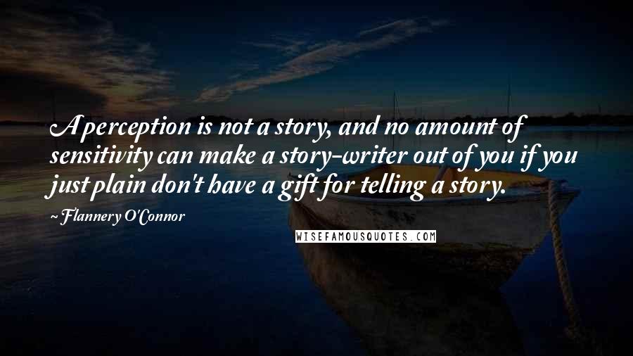 Flannery O'Connor Quotes: A perception is not a story, and no amount of sensitivity can make a story-writer out of you if you just plain don't have a gift for telling a story.