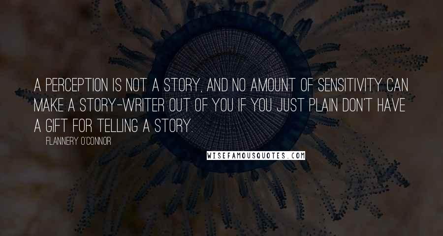 Flannery O'Connor Quotes: A perception is not a story, and no amount of sensitivity can make a story-writer out of you if you just plain don't have a gift for telling a story.