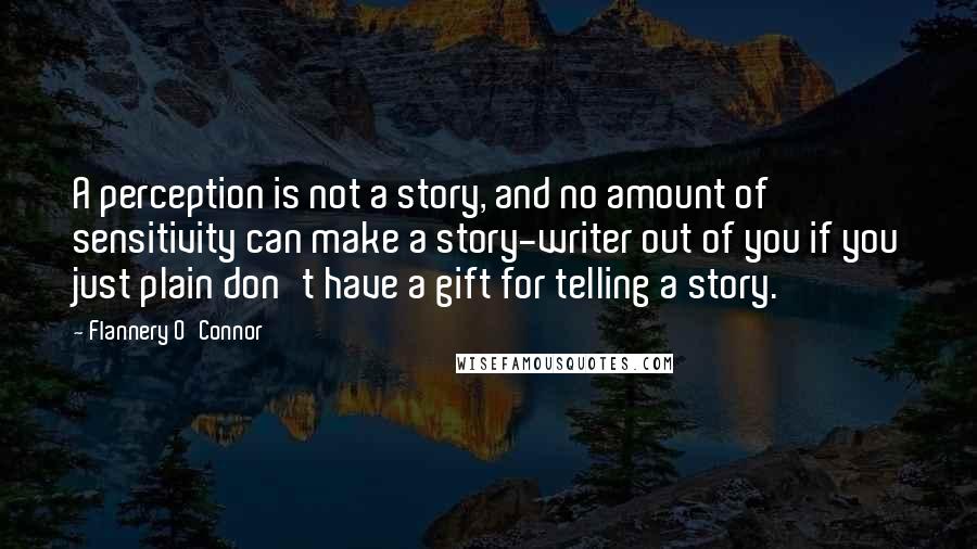 Flannery O'Connor Quotes: A perception is not a story, and no amount of sensitivity can make a story-writer out of you if you just plain don't have a gift for telling a story.