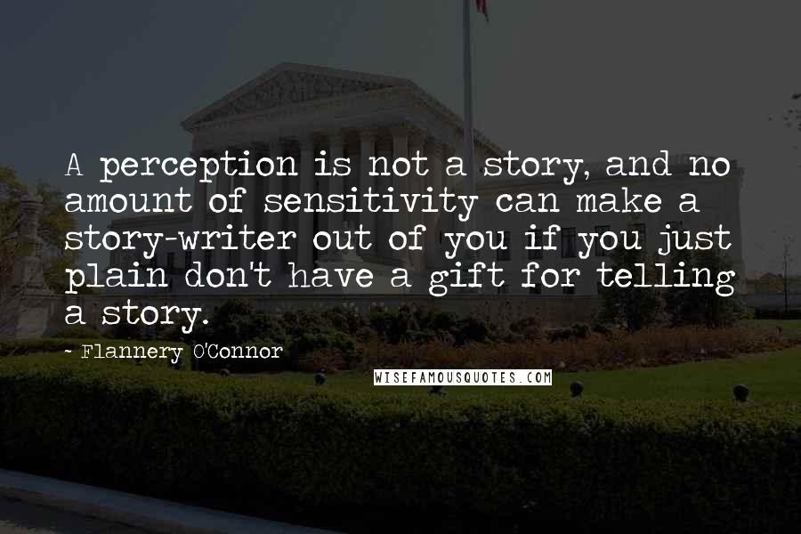 Flannery O'Connor Quotes: A perception is not a story, and no amount of sensitivity can make a story-writer out of you if you just plain don't have a gift for telling a story.