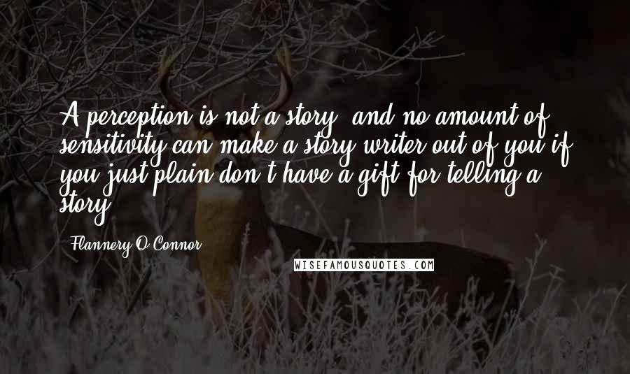 Flannery O'Connor Quotes: A perception is not a story, and no amount of sensitivity can make a story-writer out of you if you just plain don't have a gift for telling a story.