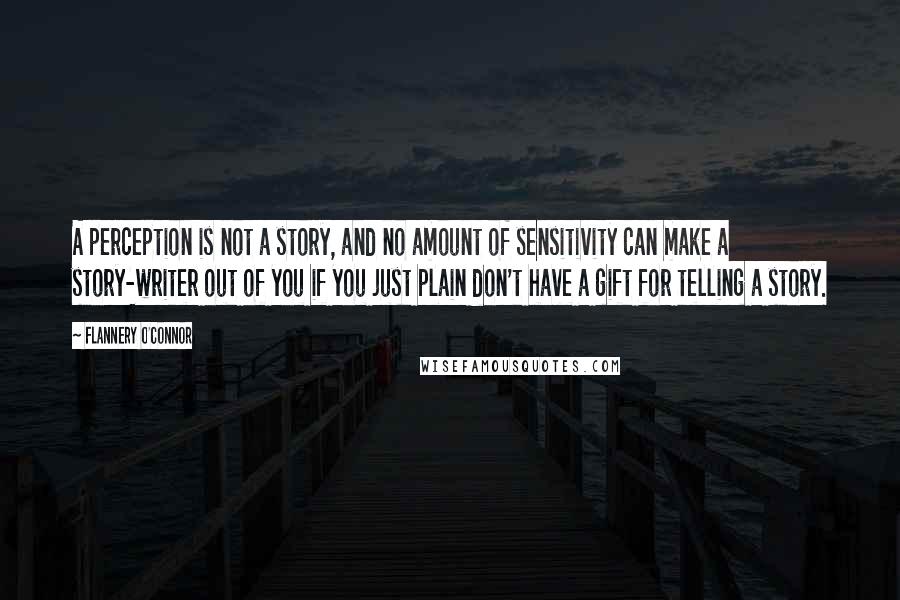 Flannery O'Connor Quotes: A perception is not a story, and no amount of sensitivity can make a story-writer out of you if you just plain don't have a gift for telling a story.